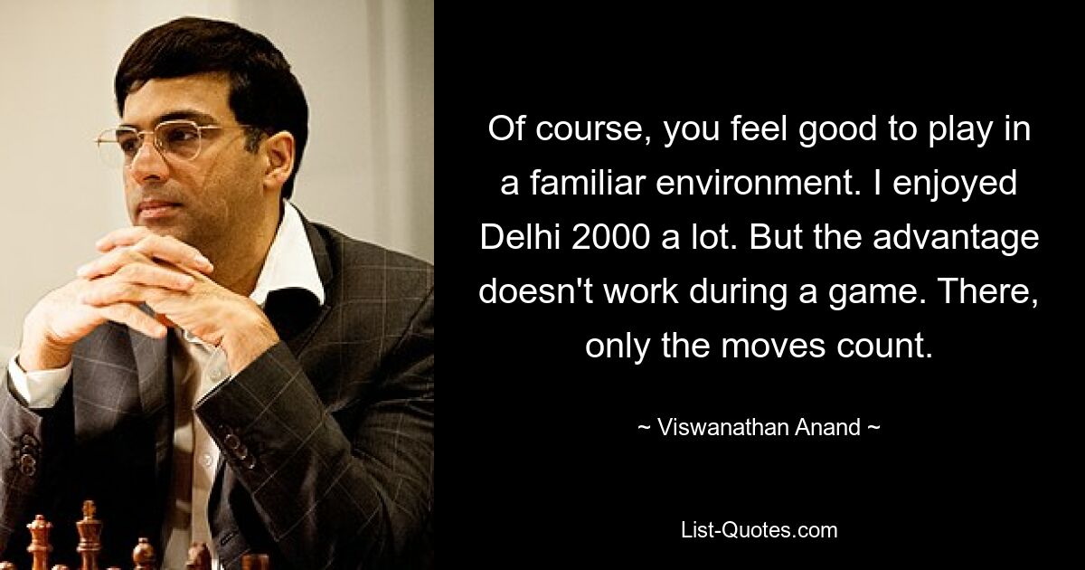 Of course, you feel good to play in a familiar environment. I enjoyed Delhi 2000 a lot. But the advantage doesn't work during a game. There, only the moves count. — © Viswanathan Anand