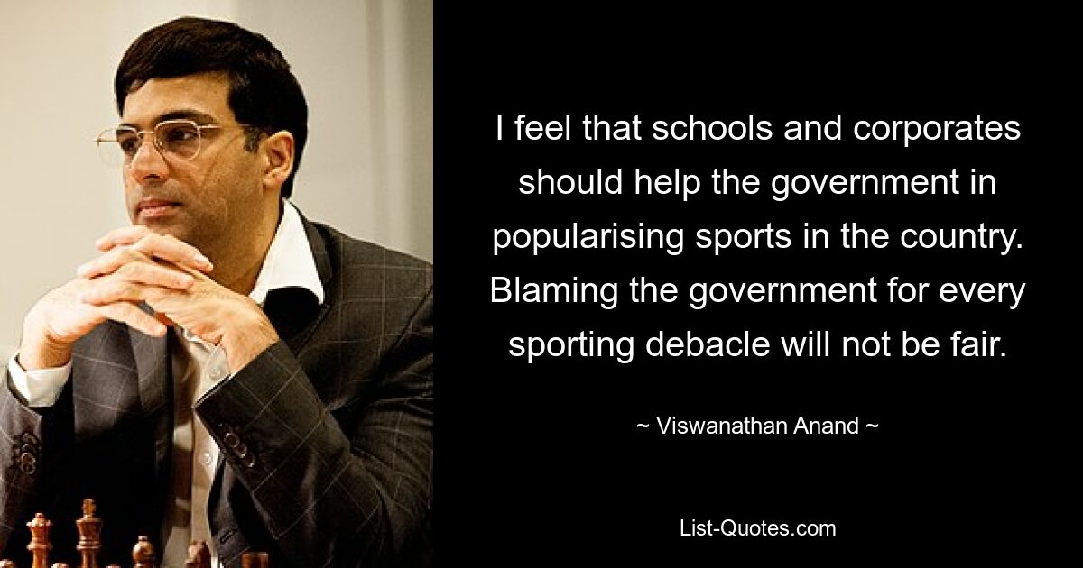 I feel that schools and corporates should help the government in popularising sports in the country. Blaming the government for every sporting debacle will not be fair. — © Viswanathan Anand