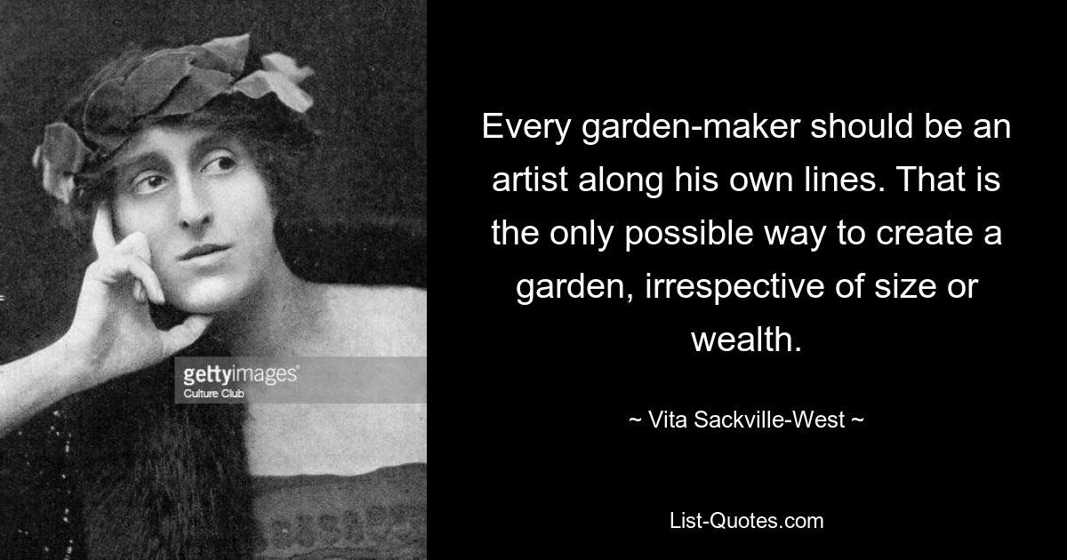 Every garden-maker should be an artist along his own lines. That is the only possible way to create a garden, irrespective of size or wealth. — © Vita Sackville-West