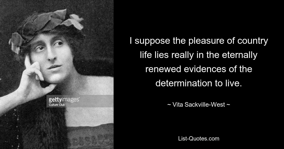 I suppose the pleasure of country life lies really in the eternally renewed evidences of the determination to live. — © Vita Sackville-West