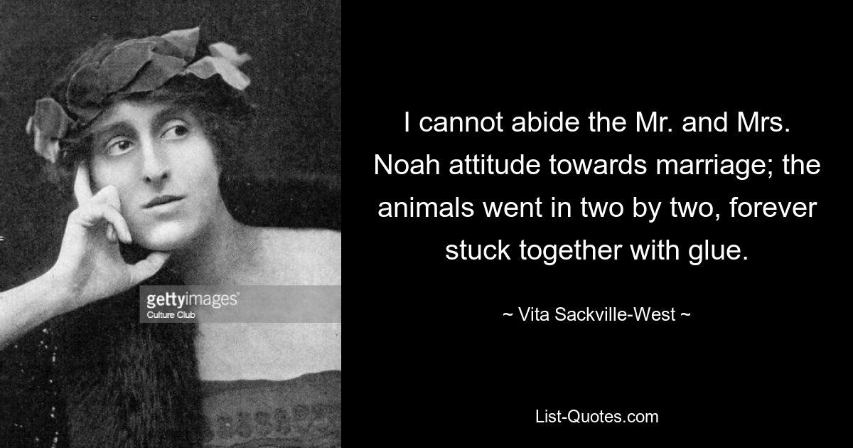 I cannot abide the Mr. and Mrs. Noah attitude towards marriage; the animals went in two by two, forever stuck together with glue. — © Vita Sackville-West