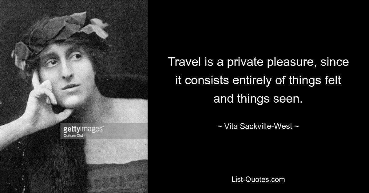 Travel is a private pleasure, since it consists entirely of things felt and things seen. — © Vita Sackville-West