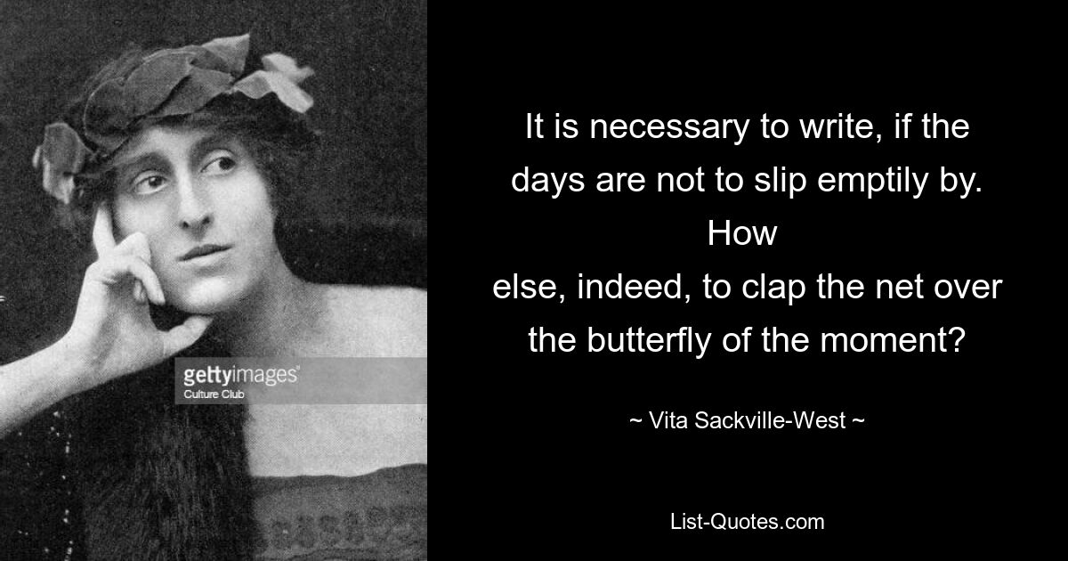 It is necessary to write, if the days are not to slip emptily by. How 
else, indeed, to clap the net over the butterfly of the moment? — © Vita Sackville-West