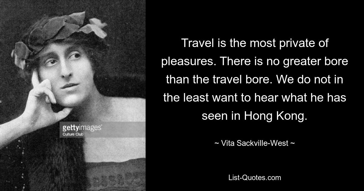 Travel is the most private of pleasures. There is no greater bore than the travel bore. We do not in the least want to hear what he has seen in Hong Kong. — © Vita Sackville-West