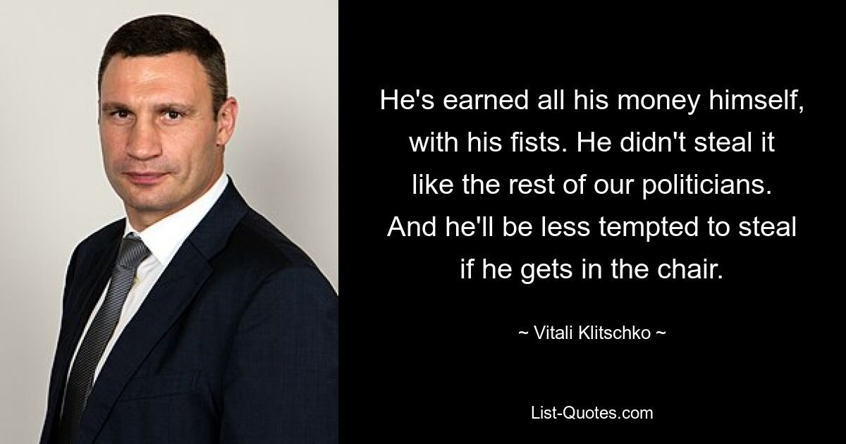 He's earned all his money himself, with his fists. He didn't steal it like the rest of our politicians. And he'll be less tempted to steal if he gets in the chair. — © Vitali Klitschko