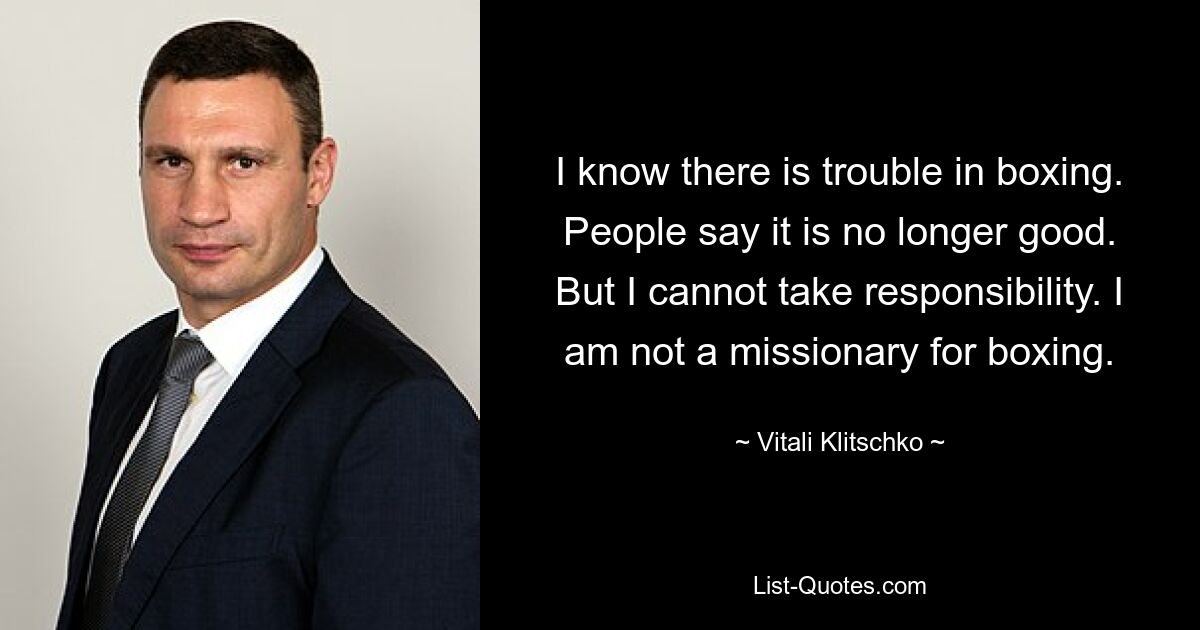 I know there is trouble in boxing. People say it is no longer good. But I cannot take responsibility. I am not a missionary for boxing. — © Vitali Klitschko