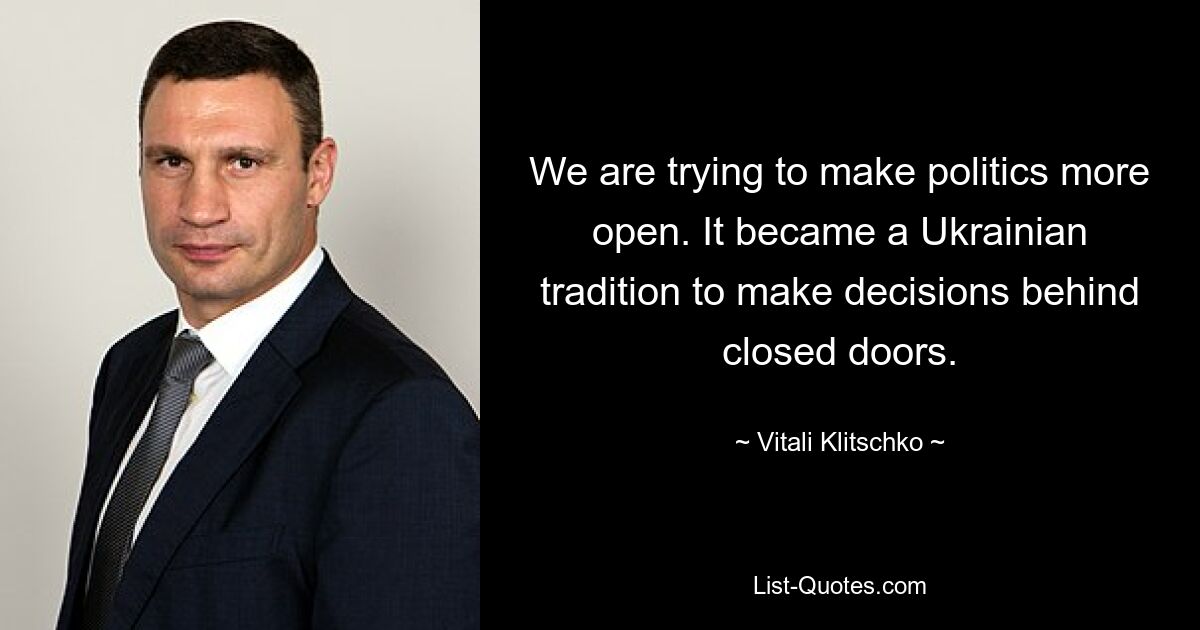 We are trying to make politics more open. It became a Ukrainian tradition to make decisions behind closed doors. — © Vitali Klitschko