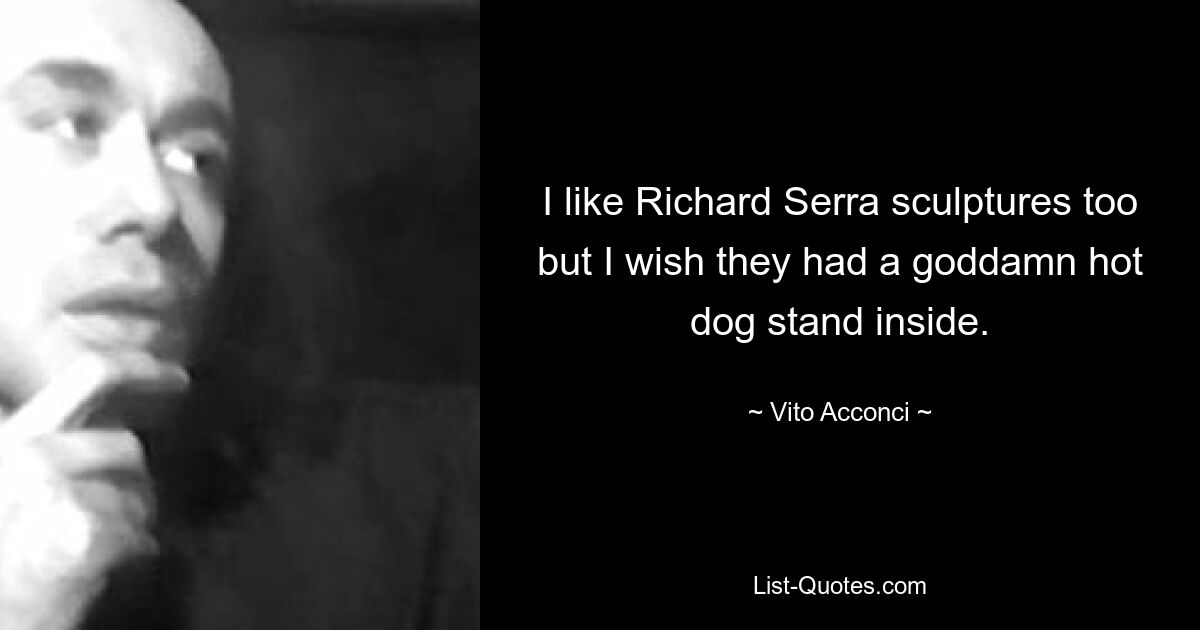 I like Richard Serra sculptures too but I wish they had a goddamn hot dog stand inside. — © Vito Acconci