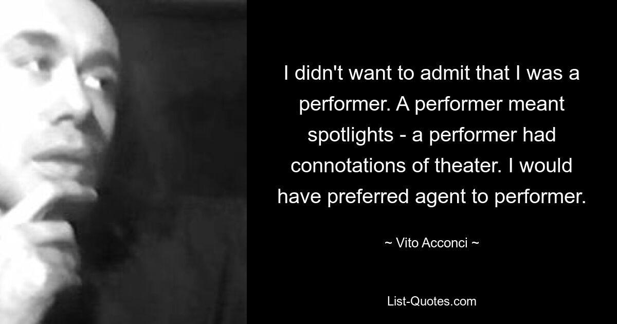 I didn't want to admit that I was a performer. A performer meant spotlights - a performer had connotations of theater. I would have preferred agent to performer. — © Vito Acconci