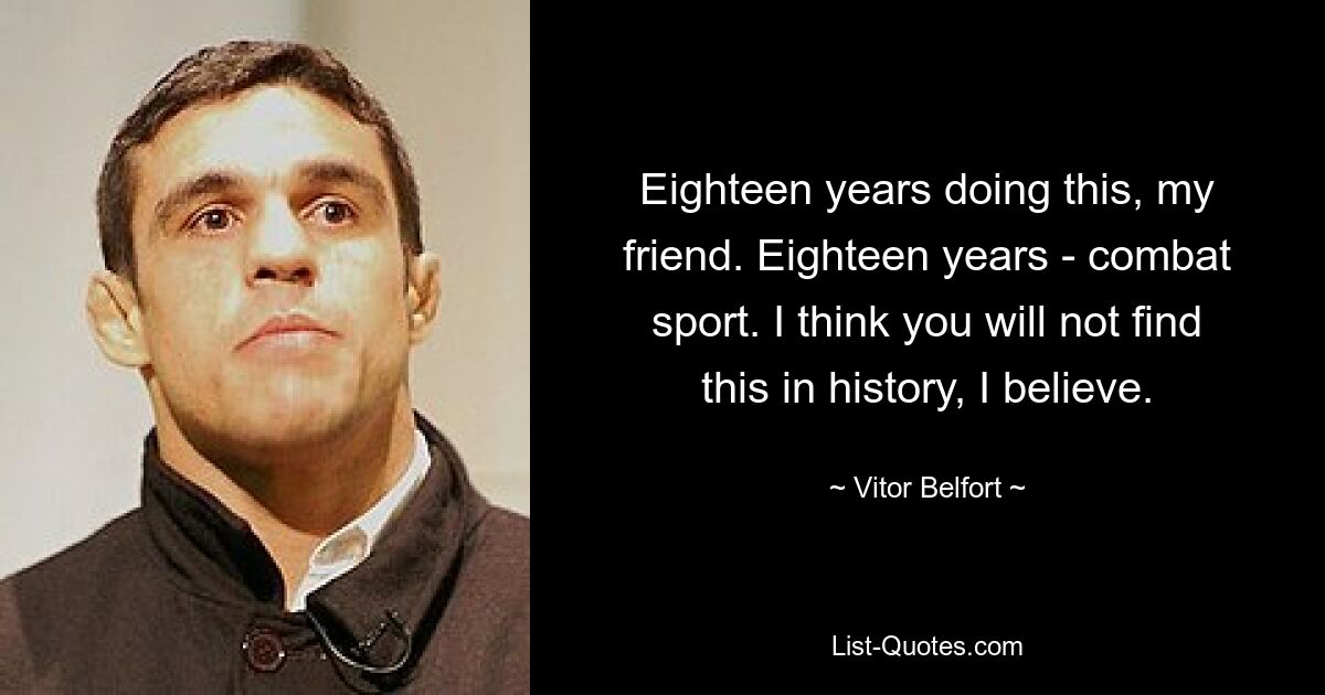 Eighteen years doing this, my friend. Eighteen years - combat sport. I think you will not find this in history, I believe. — © Vitor Belfort