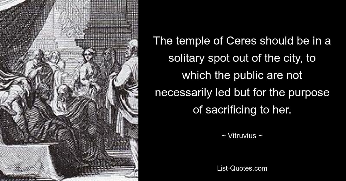 The temple of Ceres should be in a solitary spot out of the city, to which the public are not necessarily led but for the purpose of sacrificing to her. — © Vitruvius