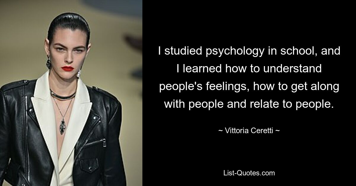 I studied psychology in school, and I learned how to understand people's feelings, how to get along with people and relate to people. — © Vittoria Ceretti