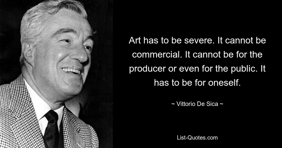 Art has to be severe. It cannot be commercial. It cannot be for the producer or even for the public. It has to be for oneself. — © Vittorio De Sica