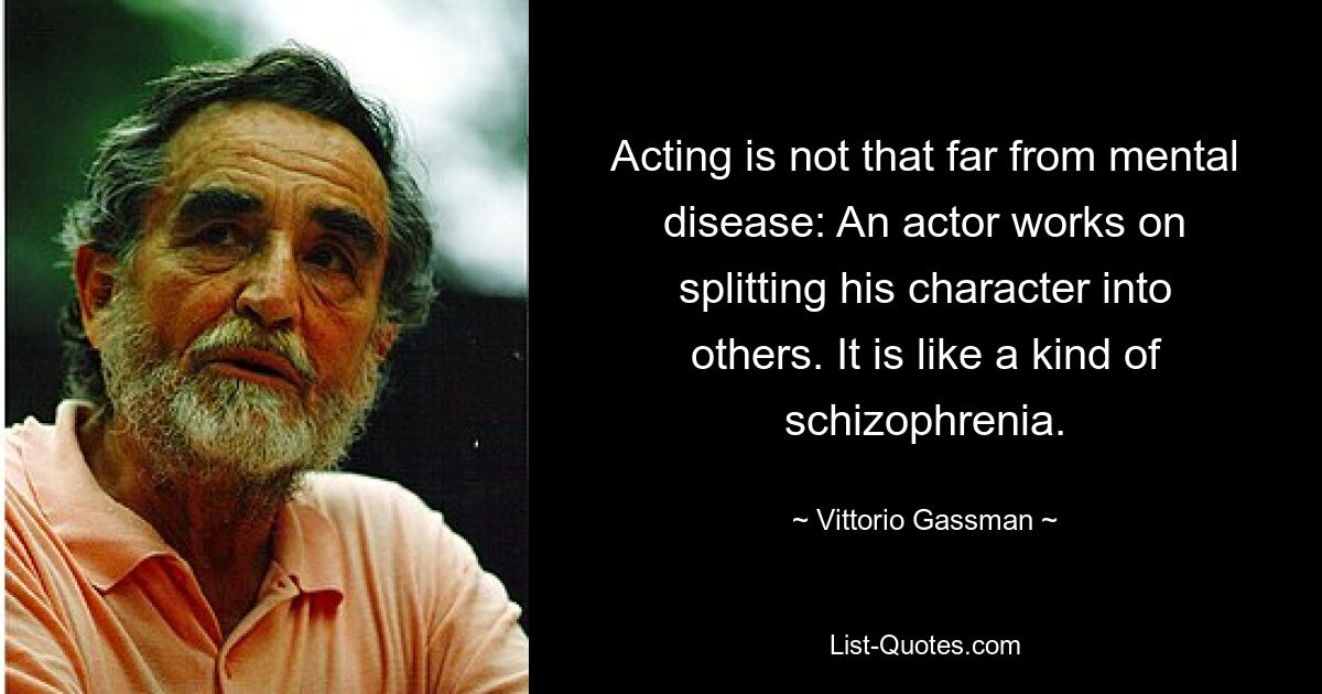 Acting is not that far from mental disease: An actor works on splitting his character into others. It is like a kind of schizophrenia. — © Vittorio Gassman