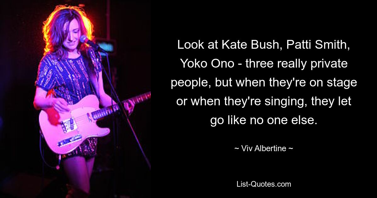 Посмотрите на Кейт Буш, Патти Смит, Йоко Оно — трое очень закрытых людей, но когда они на сцене или когда поют, они расслабляются, как никто другой. — © Вив Альбертин 