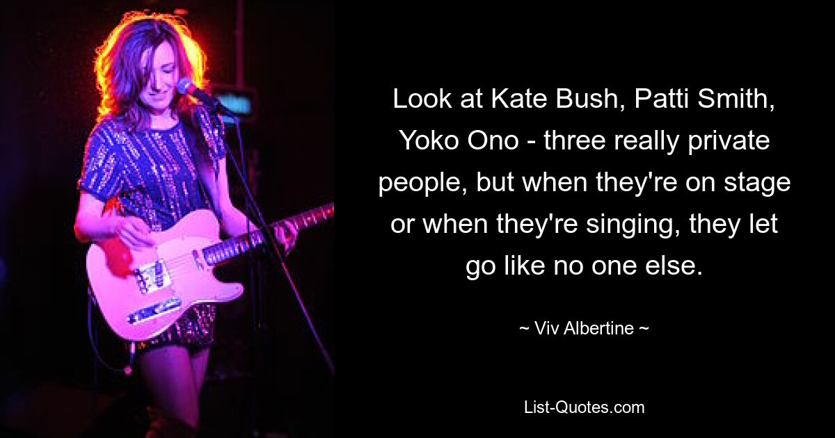 Look at Kate Bush, Patti Smith, Yoko Ono - three really private people, but when they're on stage or when they're singing, they let go like no one else. — © Viv Albertine