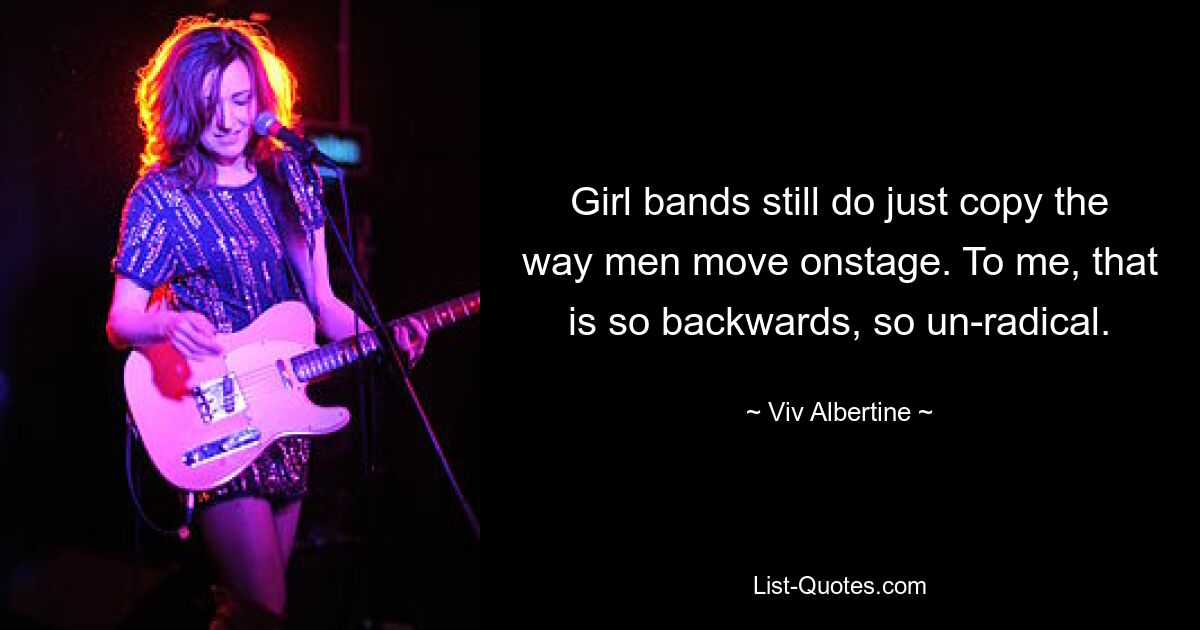 Girl bands still do just copy the way men move onstage. To me, that is so backwards, so un-radical. — © Viv Albertine