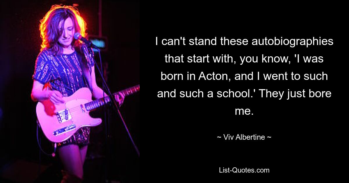 I can't stand these autobiographies that start with, you know, 'I was born in Acton, and I went to such and such a school.' They just bore me. — © Viv Albertine