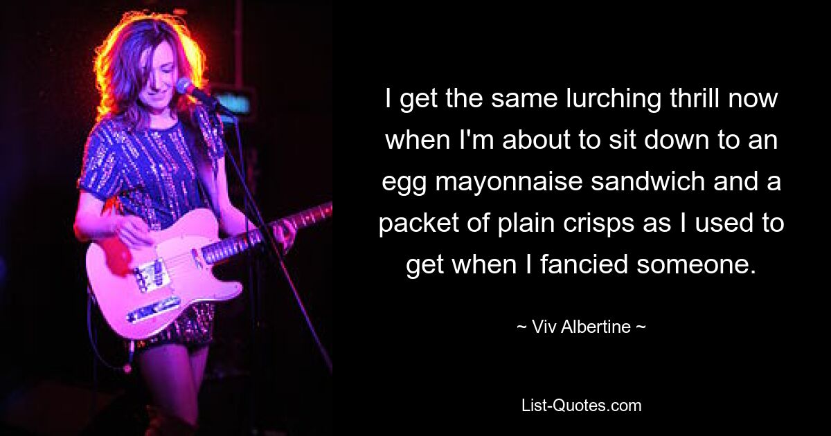 I get the same lurching thrill now when I'm about to sit down to an egg mayonnaise sandwich and a packet of plain crisps as I used to get when I fancied someone. — © Viv Albertine