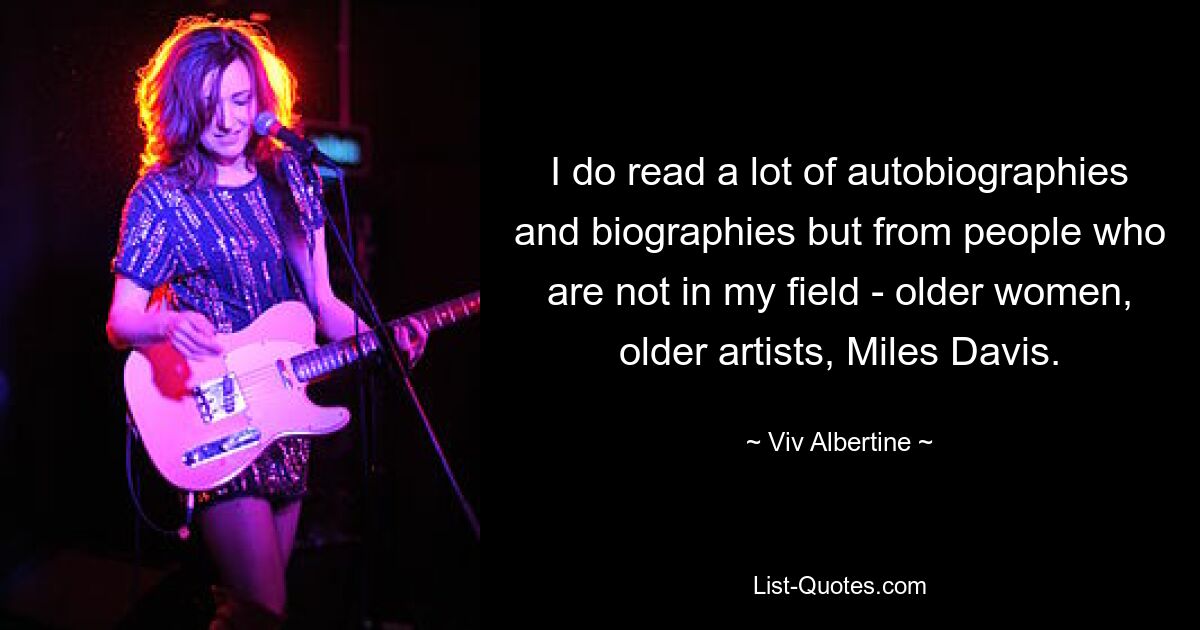 I do read a lot of autobiographies and biographies but from people who are not in my field - older women, older artists, Miles Davis. — © Viv Albertine