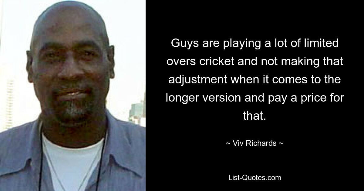 Guys are playing a lot of limited overs cricket and not making that adjustment when it comes to the longer version and pay a price for that. — © Viv Richards