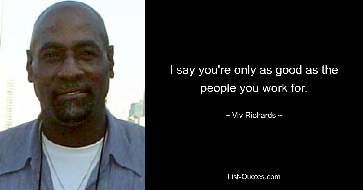 I say you're only as good as the people you work for. — © Viv Richards