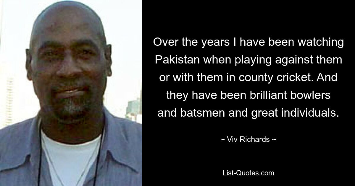 Over the years I have been watching Pakistan when playing against them or with them in county cricket. And they have been brilliant bowlers and batsmen and great individuals. — © Viv Richards