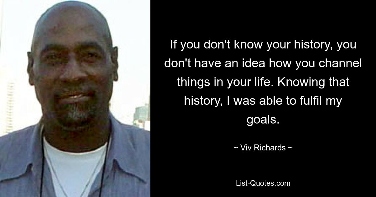 If you don't know your history, you don't have an idea how you channel things in your life. Knowing that history, I was able to fulfil my goals. — © Viv Richards