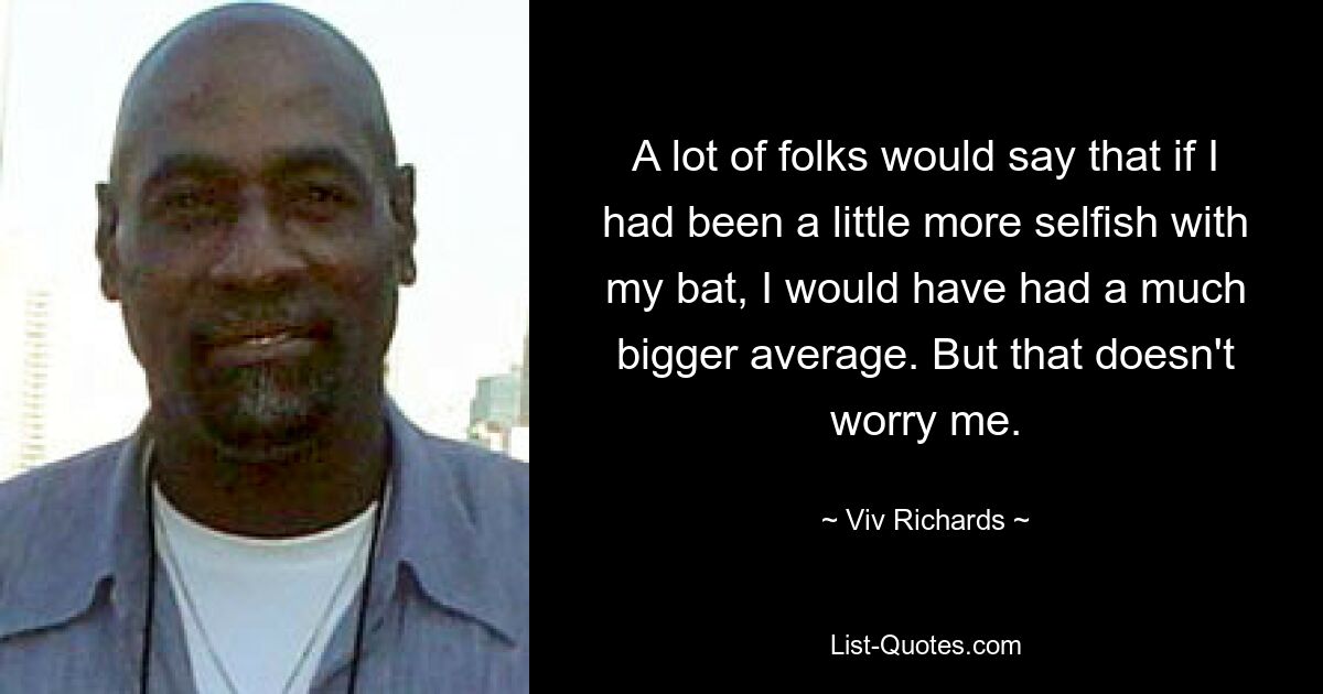 A lot of folks would say that if I had been a little more selfish with my bat, I would have had a much bigger average. But that doesn't worry me. — © Viv Richards