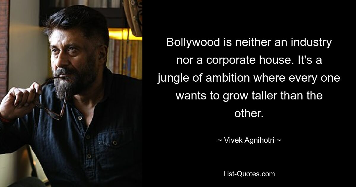 Bollywood is neither an industry nor a corporate house. It's a jungle of ambition where every one wants to grow taller than the other. — © Vivek Agnihotri