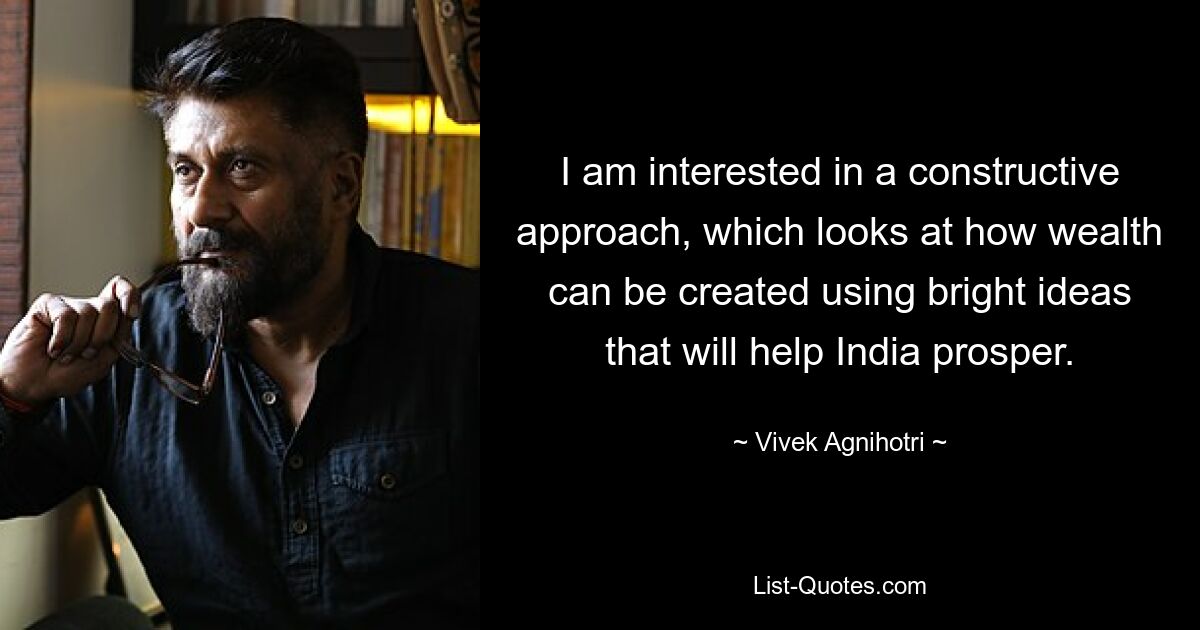 I am interested in a constructive approach, which looks at how wealth can be created using bright ideas that will help India prosper. — © Vivek Agnihotri