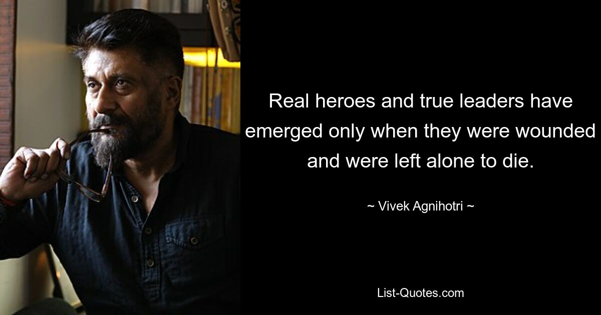 Real heroes and true leaders have emerged only when they were wounded and were left alone to die. — © Vivek Agnihotri