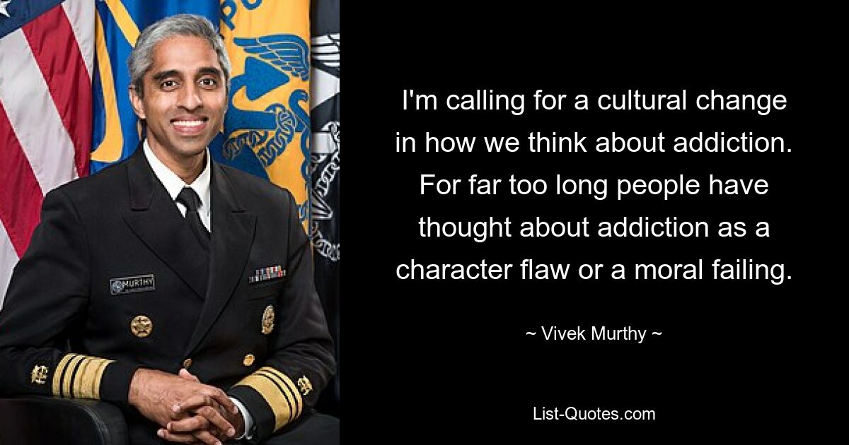 I'm calling for a cultural change in how we think about addiction. For far too long people have thought about addiction as a character flaw or a moral failing. — © Vivek Murthy