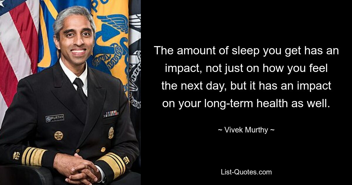 The amount of sleep you get has an impact, not just on how you feel the next day, but it has an impact on your long-term health as well. — © Vivek Murthy