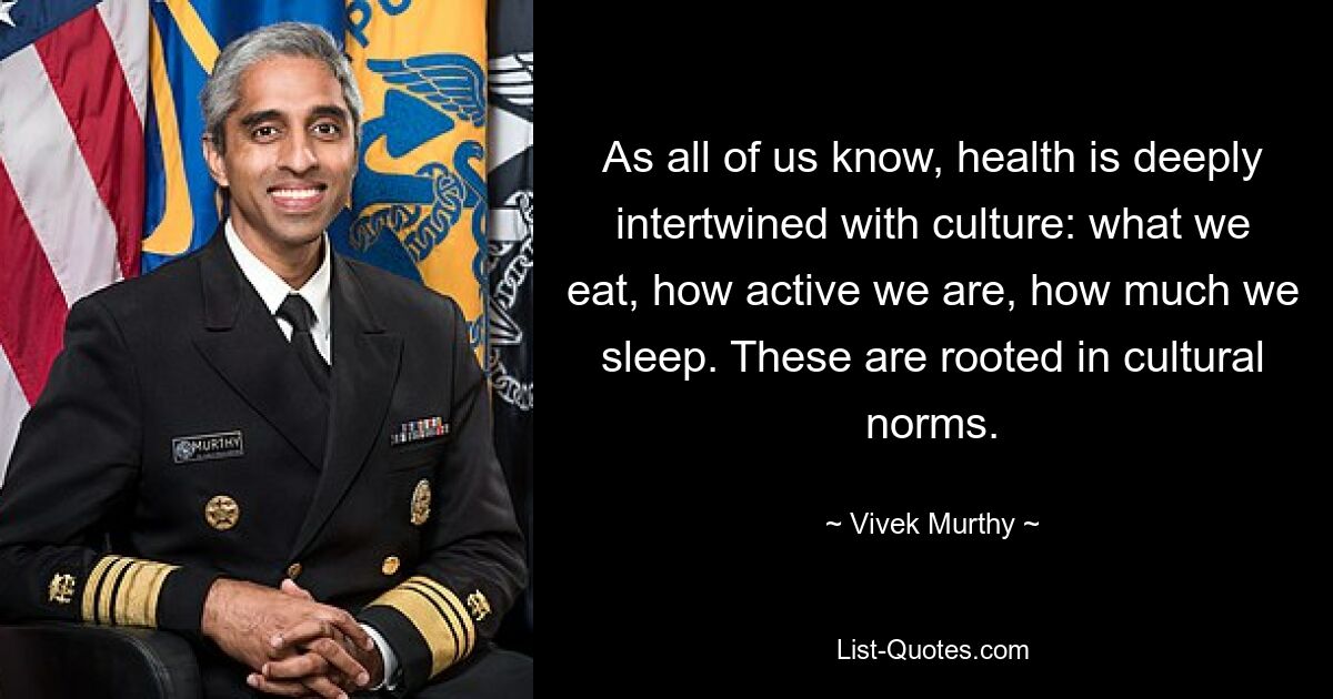 As all of us know, health is deeply intertwined with culture: what we eat, how active we are, how much we sleep. These are rooted in cultural norms. — © Vivek Murthy