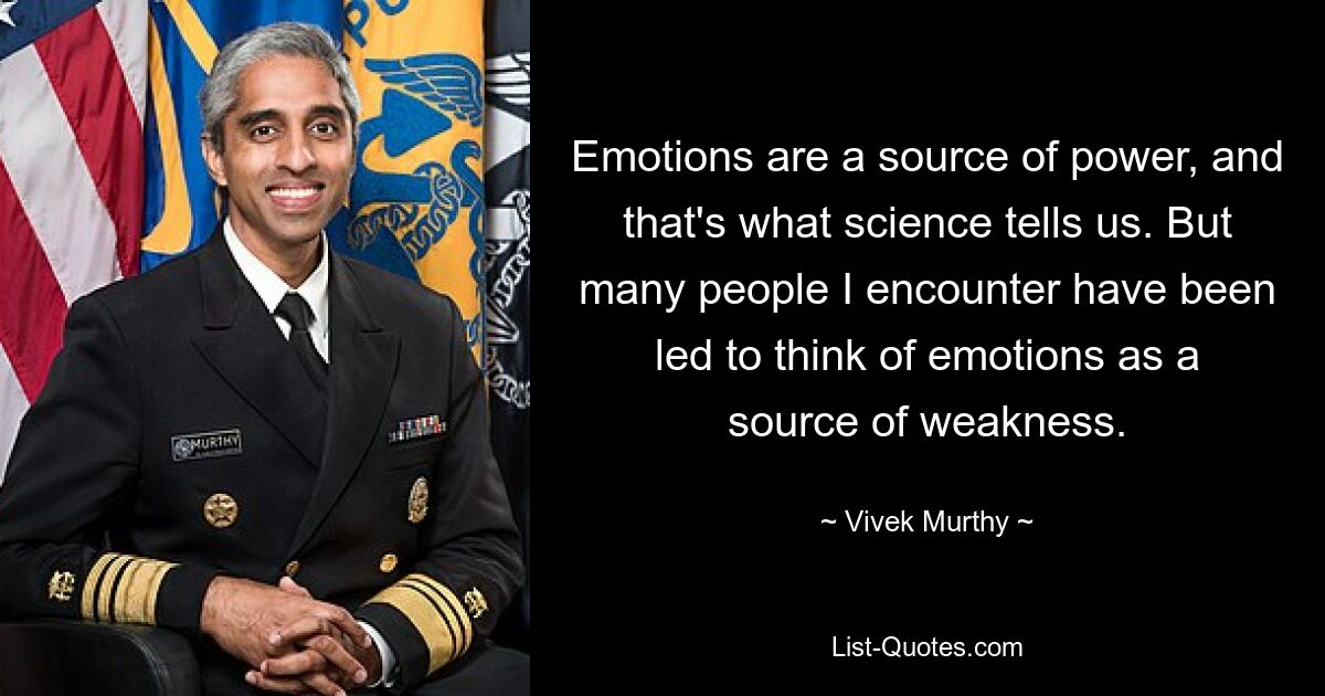 Emotions are a source of power, and that's what science tells us. But many people I encounter have been led to think of emotions as a source of weakness. — © Vivek Murthy