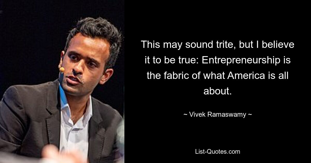 This may sound trite, but I believe it to be true: Entrepreneurship is the fabric of what America is all about. — © Vivek Ramaswamy