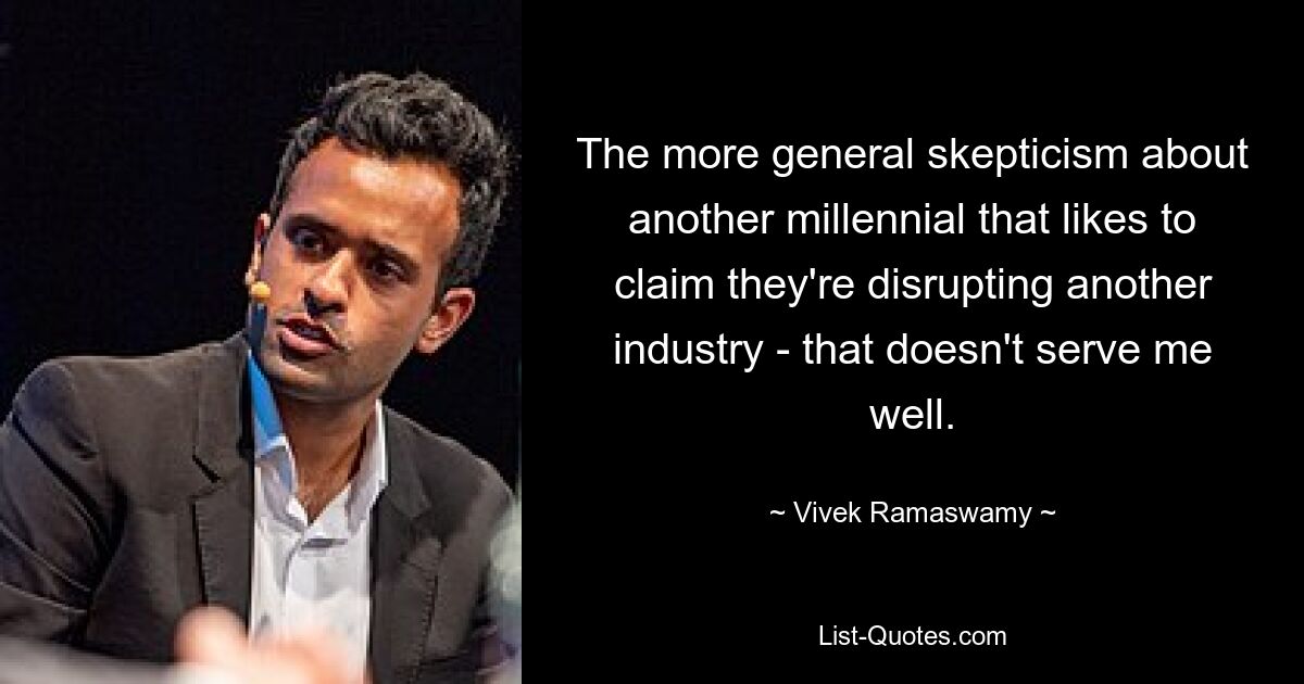 The more general skepticism about another millennial that likes to claim they're disrupting another industry - that doesn't serve me well. — © Vivek Ramaswamy