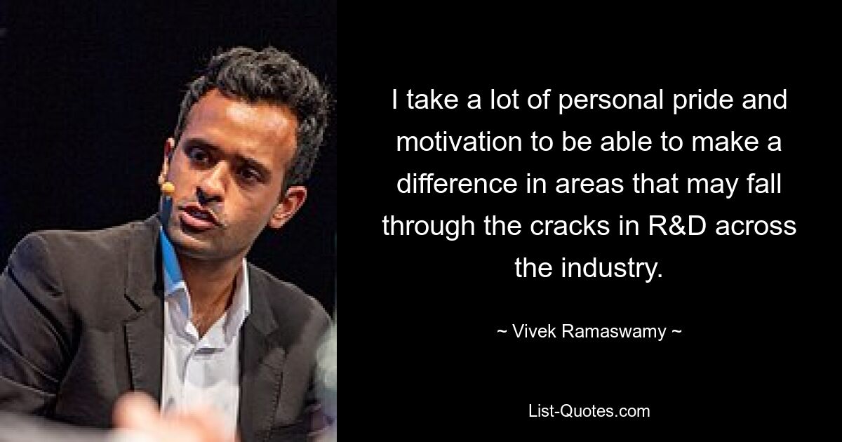 I take a lot of personal pride and motivation to be able to make a difference in areas that may fall through the cracks in R&D across the industry. — © Vivek Ramaswamy