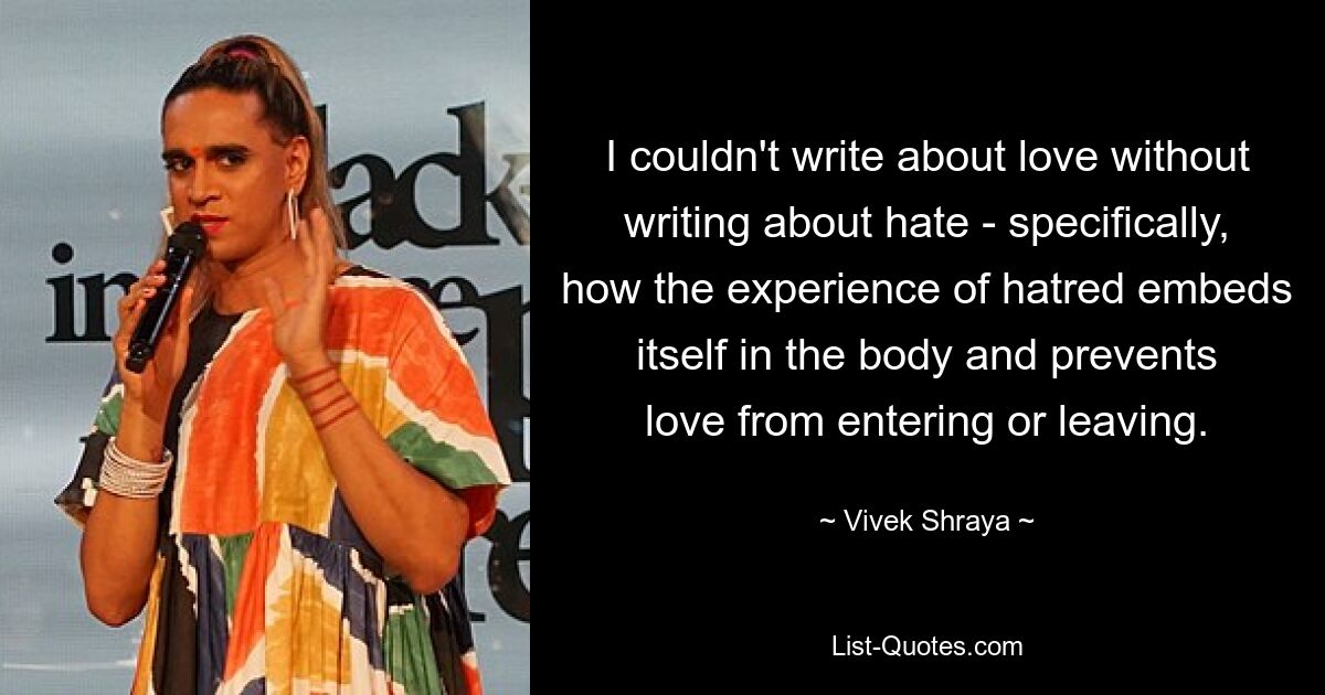 I couldn't write about love without writing about hate - specifically, how the experience of hatred embeds itself in the body and prevents love from entering or leaving. — © Vivek Shraya