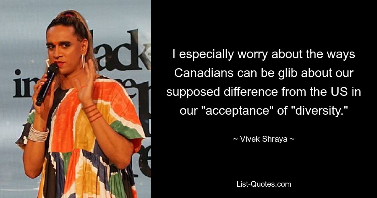 I especially worry about the ways Canadians can be glib about our supposed difference from the US in our "acceptance" of "diversity." — © Vivek Shraya