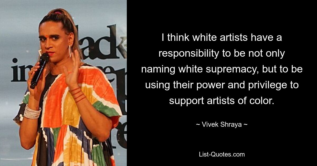 I think white artists have a responsibility to be not only naming white supremacy, but to be using their power and privilege to support artists of color. — © Vivek Shraya