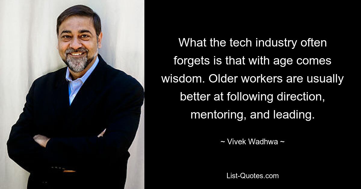 What the tech industry often forgets is that with age comes wisdom. Older workers are usually better at following direction, mentoring, and leading. — © Vivek Wadhwa