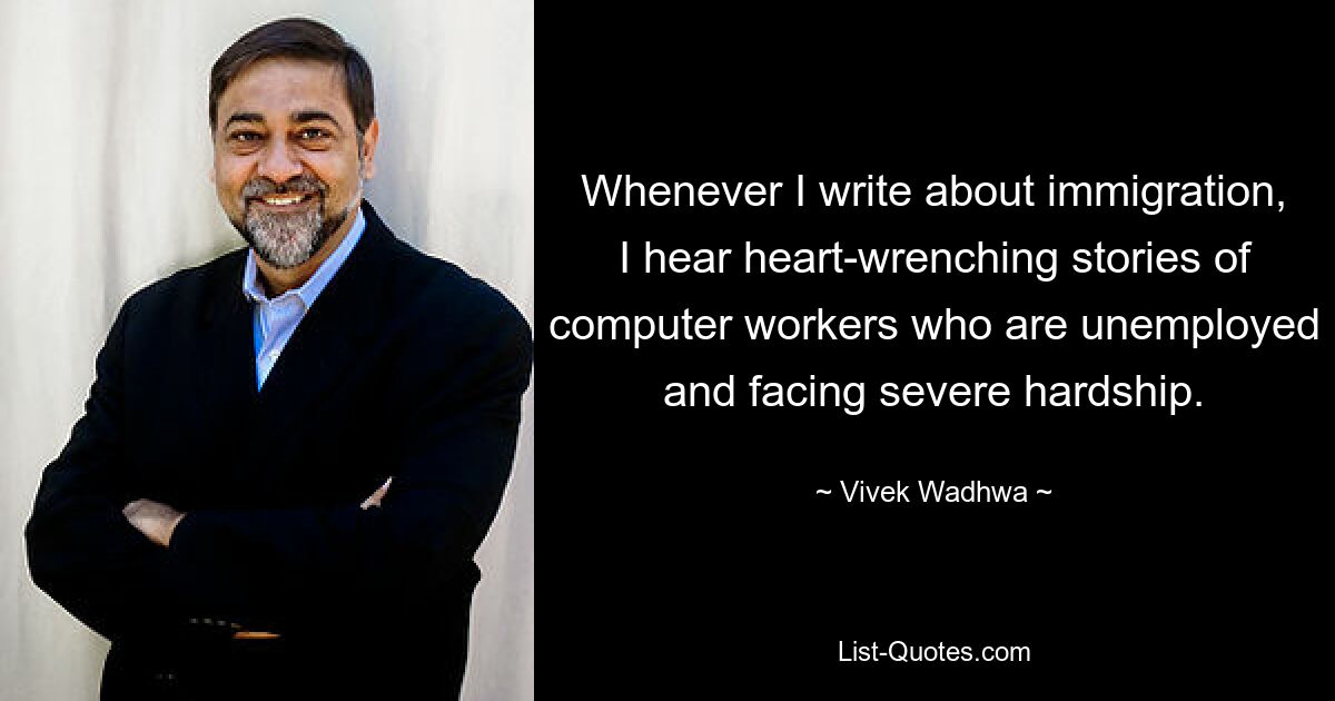 Whenever I write about immigration, I hear heart-wrenching stories of computer workers who are unemployed and facing severe hardship. — © Vivek Wadhwa