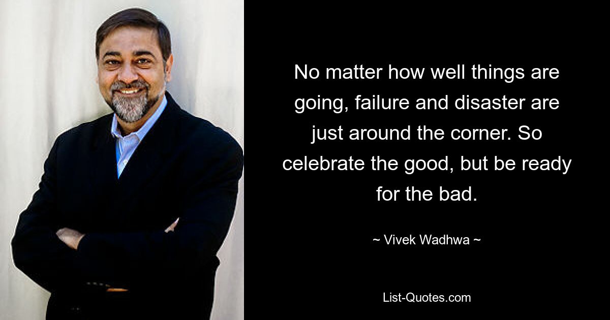 No matter how well things are going, failure and disaster are just around the corner. So celebrate the good, but be ready for the bad. — © Vivek Wadhwa