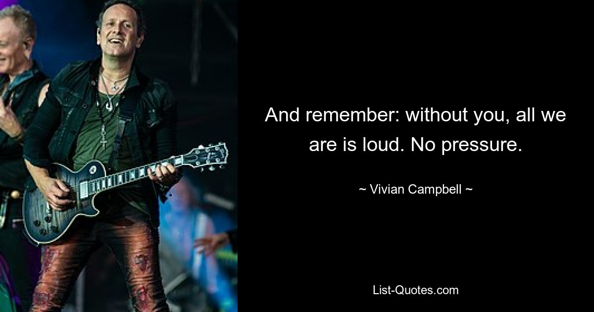 And remember: without you, all we are is loud. No pressure. — © Vivian Campbell