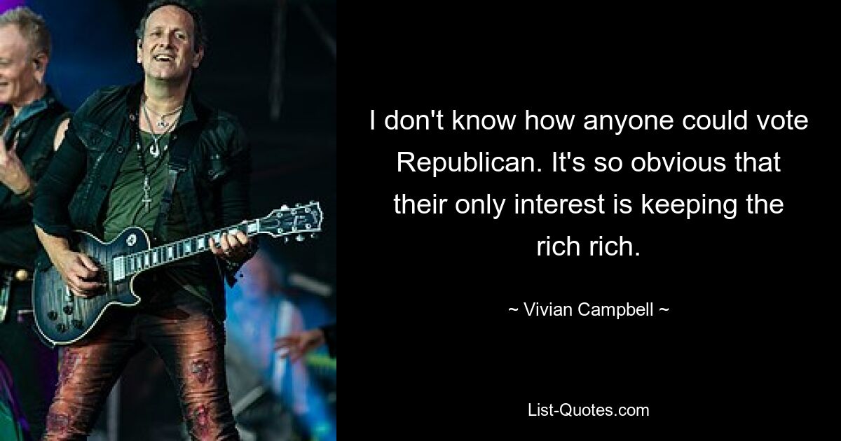 I don't know how anyone could vote Republican. It's so obvious that their only interest is keeping the rich rich. — © Vivian Campbell