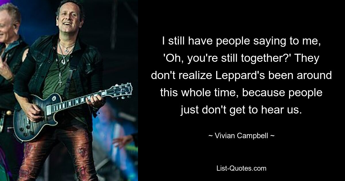 I still have people saying to me, 'Oh, you're still together?' They don't realize Leppard's been around this whole time, because people just don't get to hear us. — © Vivian Campbell