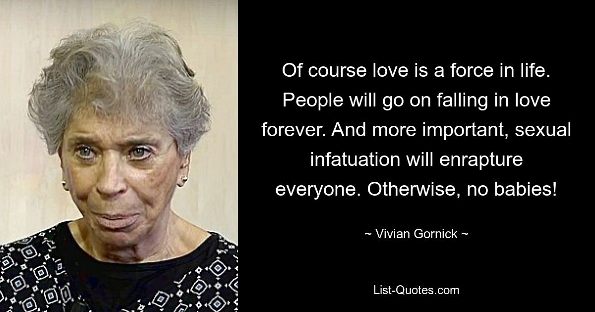 Of course love is a force in life. People will go on falling in love forever. And more important, sexual infatuation will enrapture everyone. Otherwise, no babies! — © Vivian Gornick