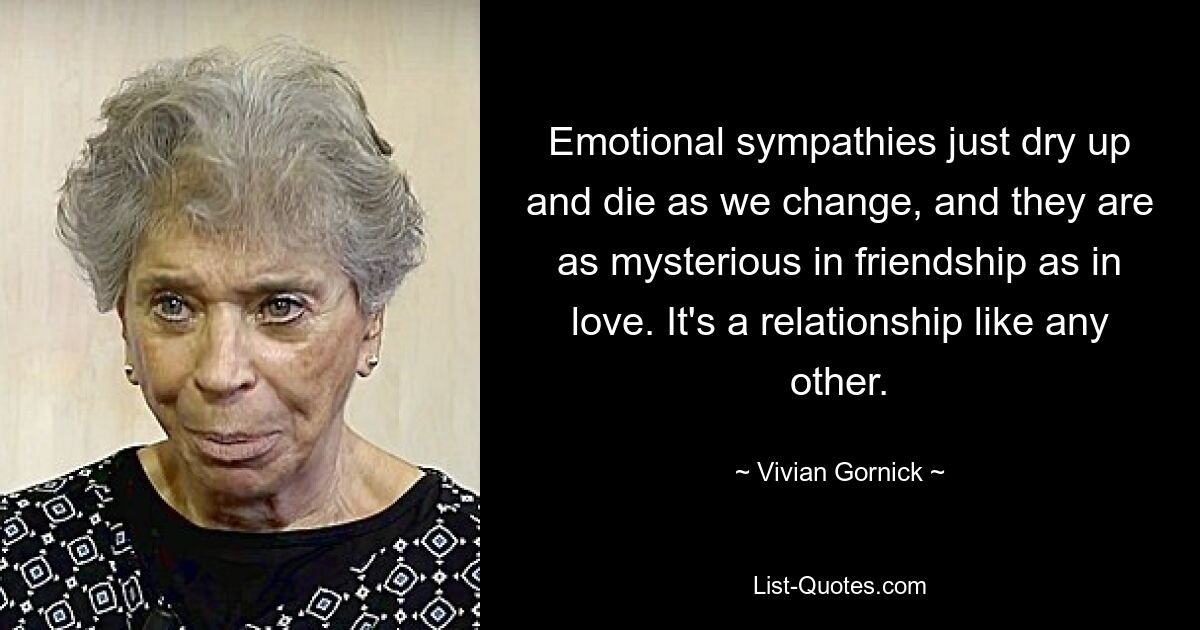 Emotional sympathies just dry up and die as we change, and they are as mysterious in friendship as in love. It's a relationship like any other. — © Vivian Gornick